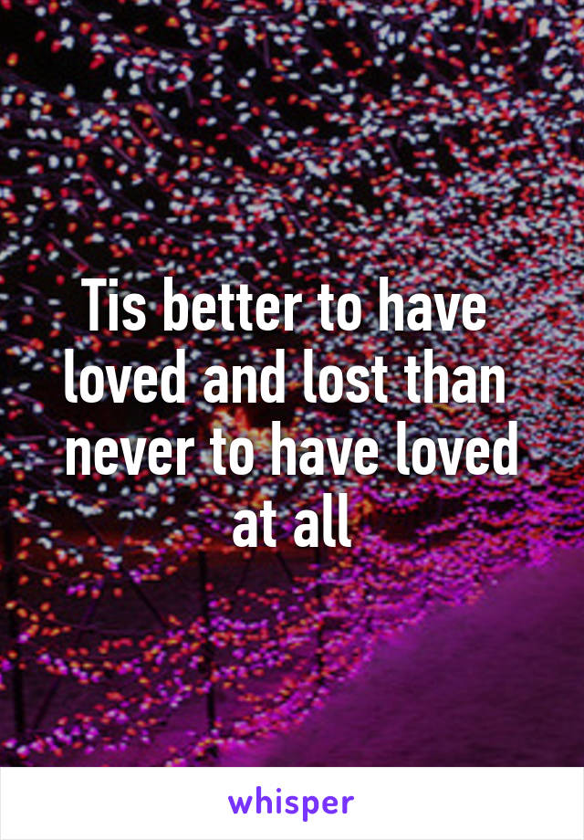 Tis better to have 
loved and lost than 
never to have loved at all