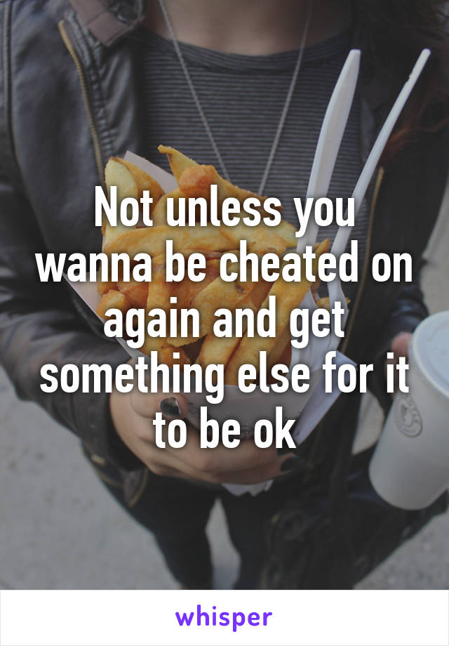 Not unless you wanna be cheated on again and get something else for it to be ok