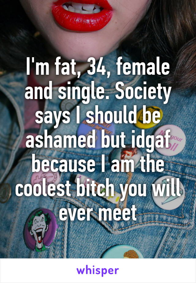 I'm fat, 34, female and single. Society says I should be ashamed but idgaf because I am the coolest bitch you will ever meet