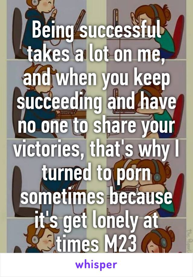 Being successful takes a lot on me, and when you keep succeeding and have no one to share your victories, that's why I turned to porn sometimes because it's get lonely at times M23