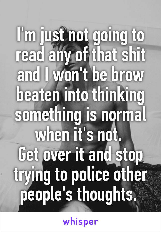 I'm just not going to read any of that shit and I won't be brow beaten into thinking something is normal when it's not. 
Get over it and stop trying to police other people's thoughts. 