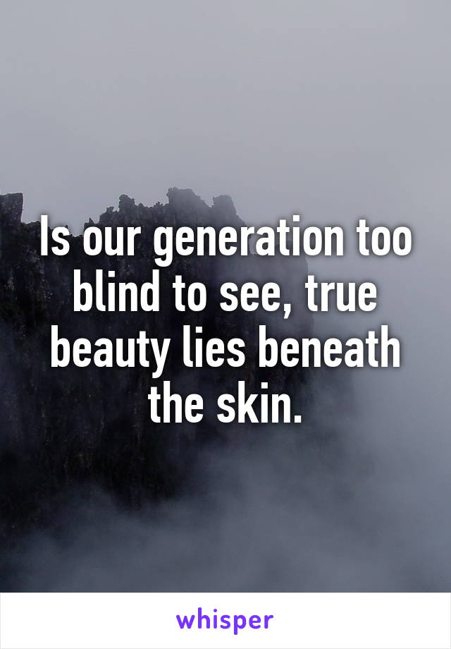 Is our generation too blind to see, true beauty lies beneath the skin.