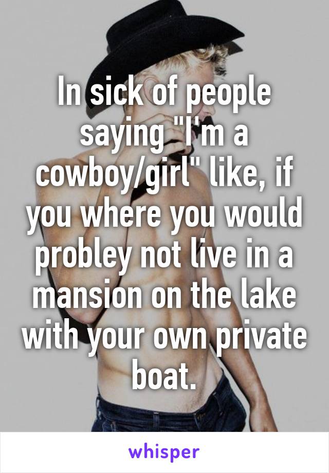 In sick of people saying "I'm a cowboy/girl" like, if you where you would probley not live in a mansion on the lake with your own private boat.