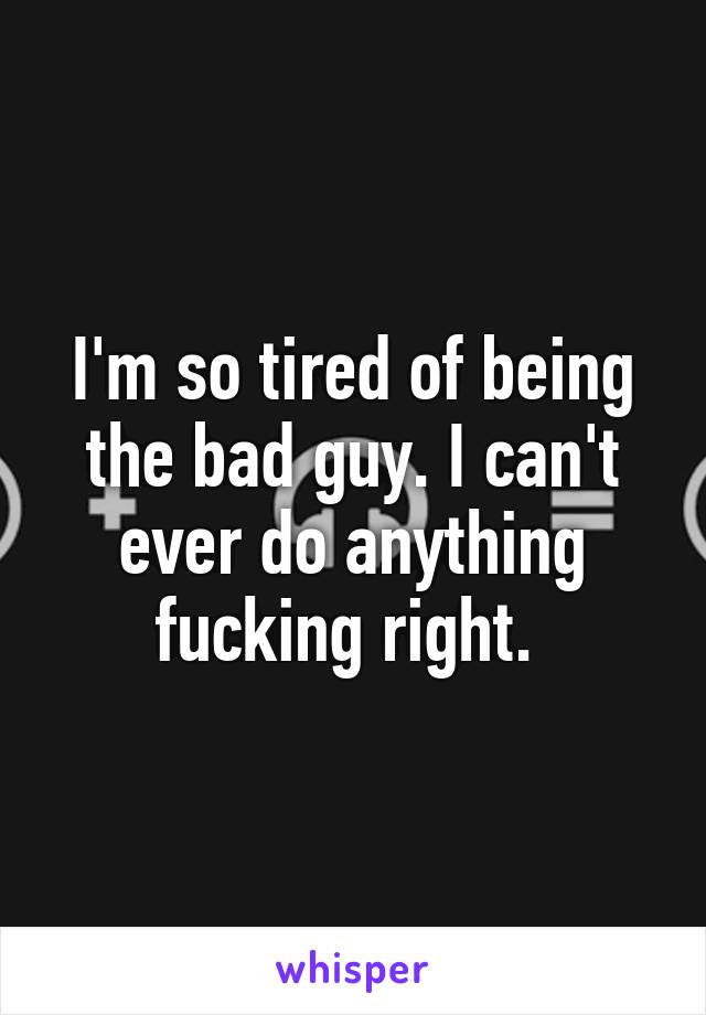 I'm so tired of being the bad guy. I can't ever do anything fucking right. 