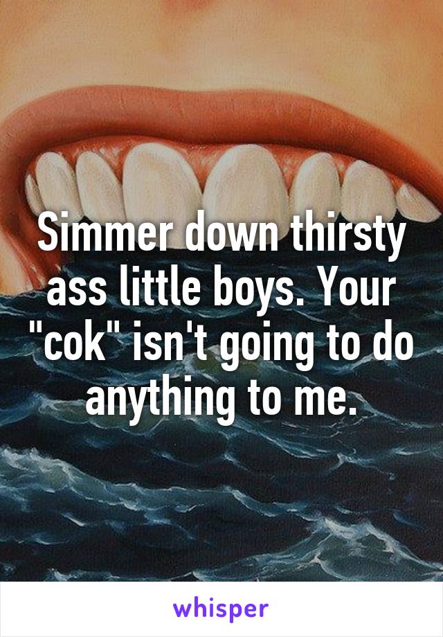 Simmer down thirsty ass little boys. Your "cok" isn't going to do anything to me.