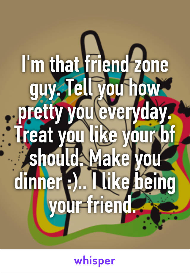 I'm that friend zone guy. Tell you how pretty you everyday. Treat you like your bf should. Make you dinner :).. I like being your friend. 