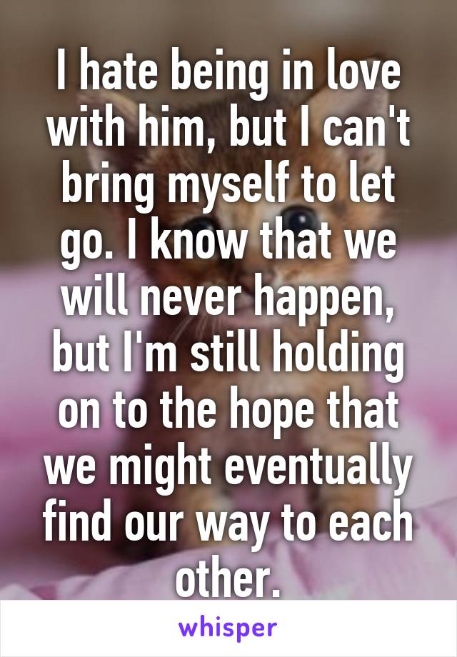 I hate being in love with him, but I can't bring myself to let go. I know that we will never happen, but I'm still holding on to the hope that we might eventually find our way to each other.