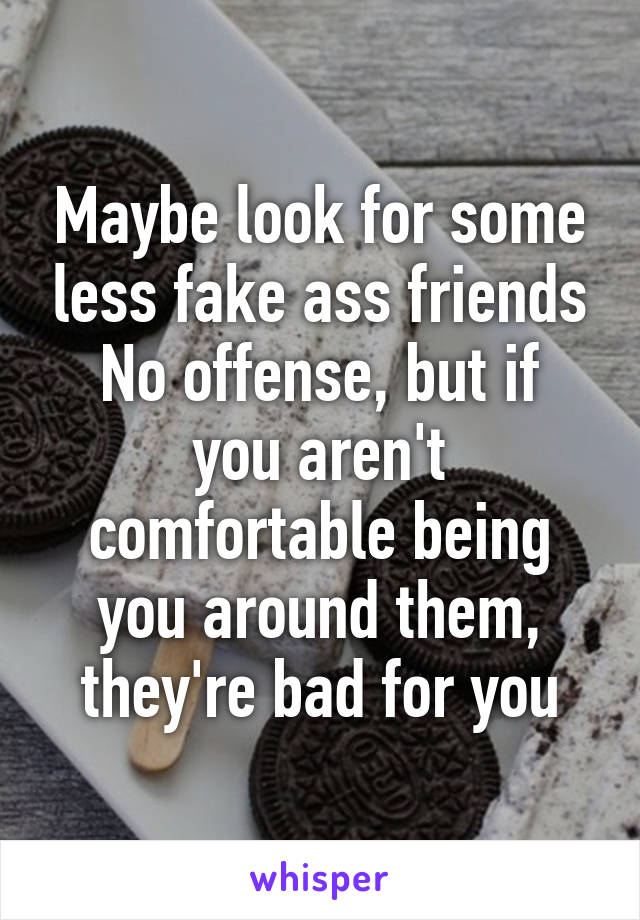 Maybe look for some less fake ass friends
No offense, but if you aren't comfortable being you around them, they're bad for you