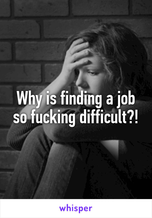 Why is finding a job so fucking difficult?!