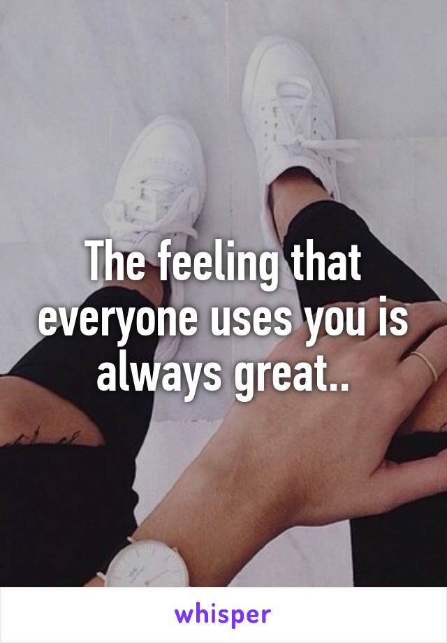 The feeling that everyone uses you is always great..