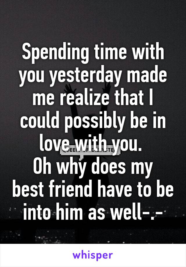 Spending time with you yesterday made me realize that I could possibly be in love with you. 
Oh why does my best friend have to be into him as well-.-