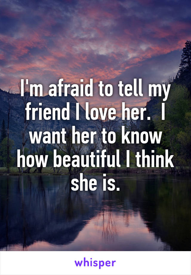 I'm afraid to tell my friend I love her.  I want her to know how beautiful I think she is.