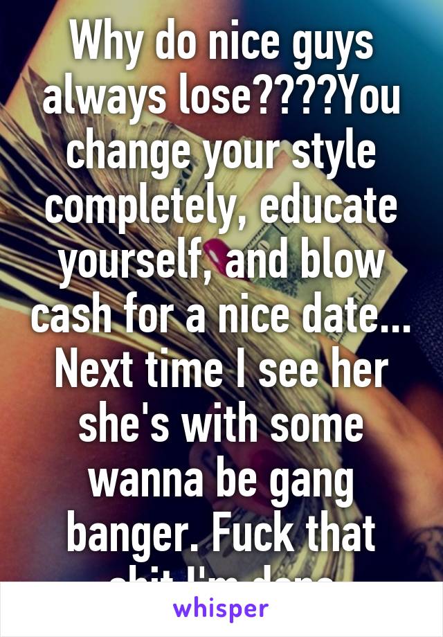 Why do nice guys always lose????You change your style completely, educate yourself, and blow cash for a nice date... Next time I see her she's with some wanna be gang banger. Fuck that shit I'm done