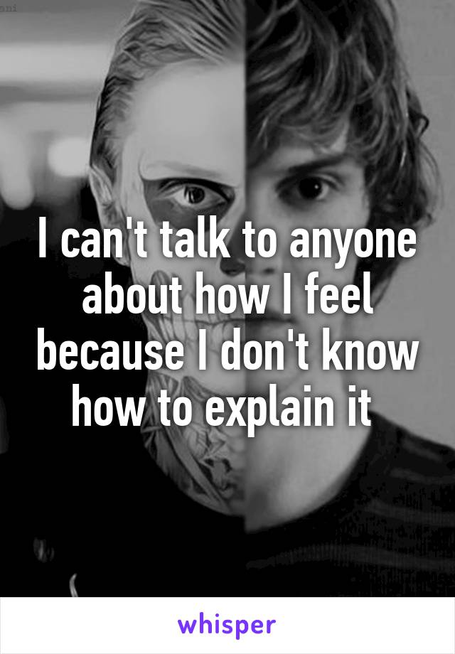 I can't talk to anyone about how I feel because I don't know how to explain it 