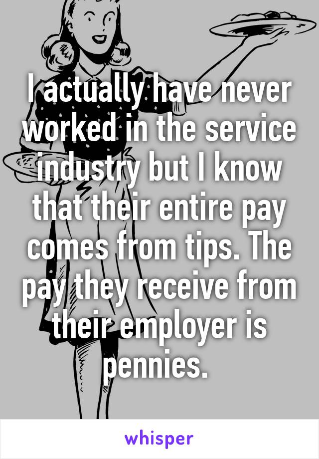 I actually have never worked in the service industry but I know that their entire pay comes from tips. The pay they receive from their employer is pennies. 