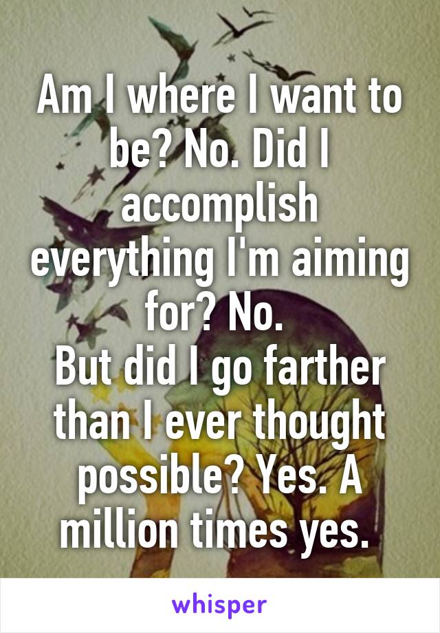 Am I where I want to be? No. Did I accomplish everything I'm aiming for? No. 
But did I go farther than I ever thought possible? Yes. A million times yes. 