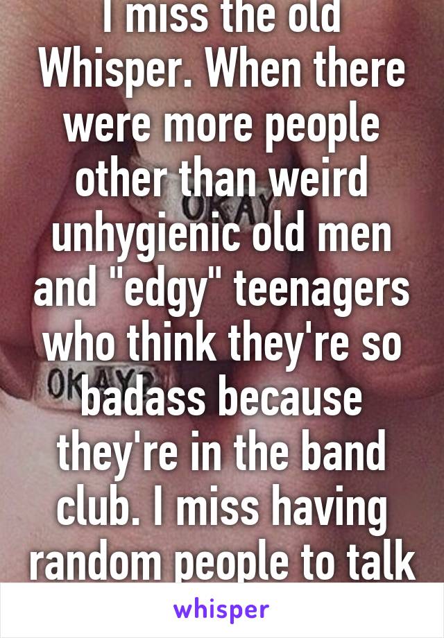 I miss the old Whisper. When there were more people other than weird unhygienic old men and "edgy" teenagers who think they're so badass because they're in the band club. I miss having random people to talk to. 