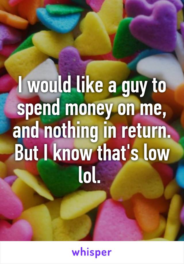 I would like a guy to spend money on me, and nothing in return. But I know that's low lol. 