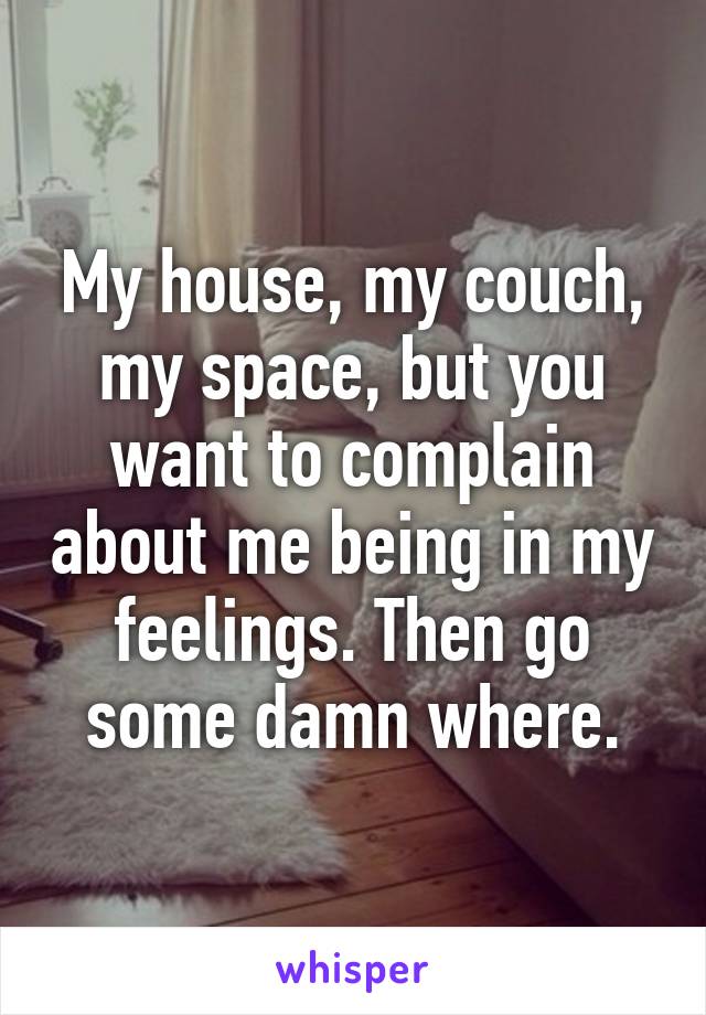 My house, my couch, my space, but you want to complain about me being in my feelings. Then go some damn where.