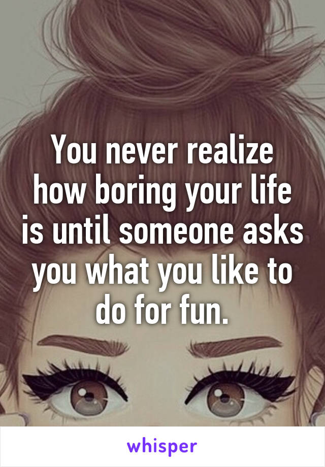 You never realize how boring your life is until someone asks you what you like to do for fun.