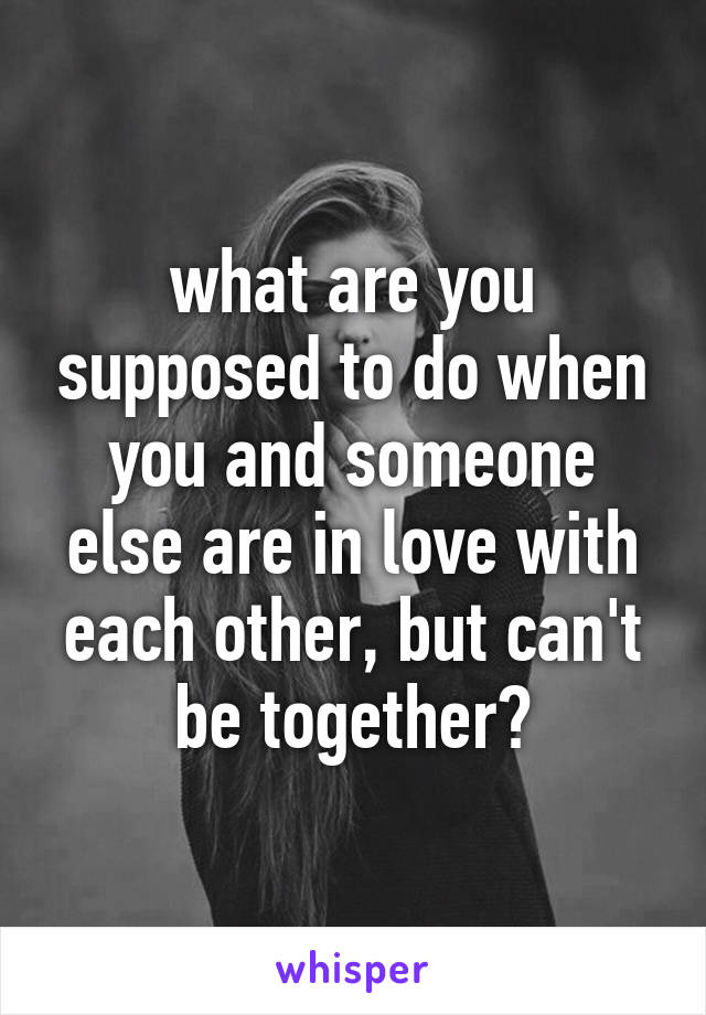 what are you supposed to do when you and someone else are in love with each other, but can't be together?