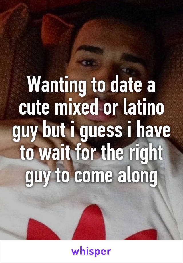 Wanting to date a cute mixed or latino guy but i guess i have to wait for the right guy to come along