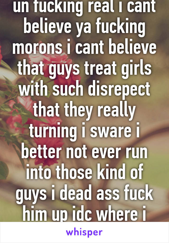 un fucking real i cant believe ya fucking morons i cant believe that guys treat girls with such disrepect that they really turning i sware i better not ever run into those kind of guys i dead ass fuck him up idc where i break his face 