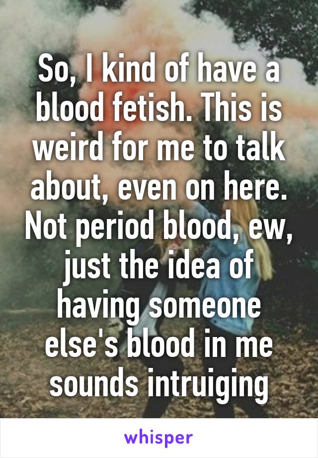 So, I kind of have a blood fetish. This is weird for me to talk about, even on here. Not period blood, ew, just the idea of having someone else's blood in me sounds intruiging