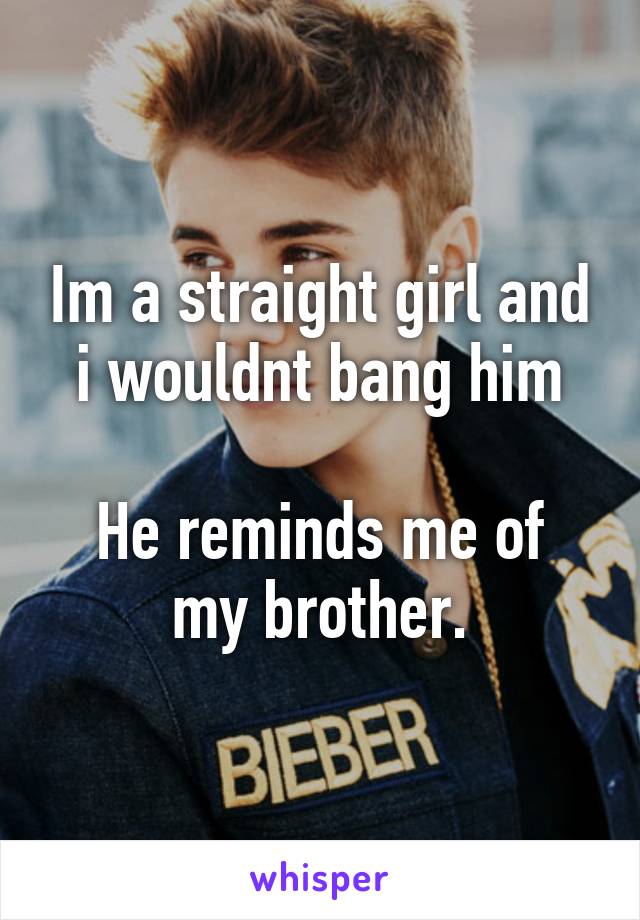 Im a straight girl and i wouldnt bang him

He reminds me of my brother.