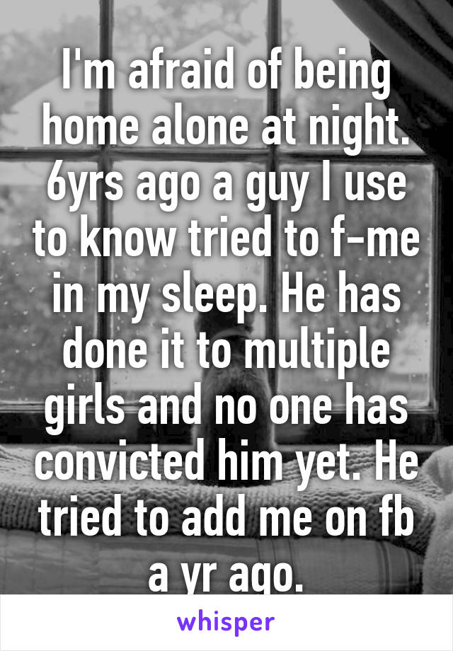 I'm afraid of being home alone at night. 6yrs ago a guy I use to know tried to f-me in my sleep. He has done it to multiple girls and no one has convicted him yet. He tried to add me on fb a yr ago.