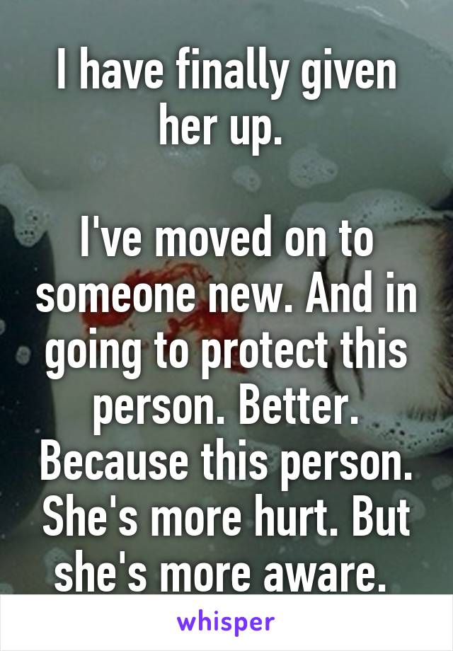 I have finally given her up. 

I've moved on to someone new. And in going to protect this person. Better. Because this person. She's more hurt. But she's more aware. 