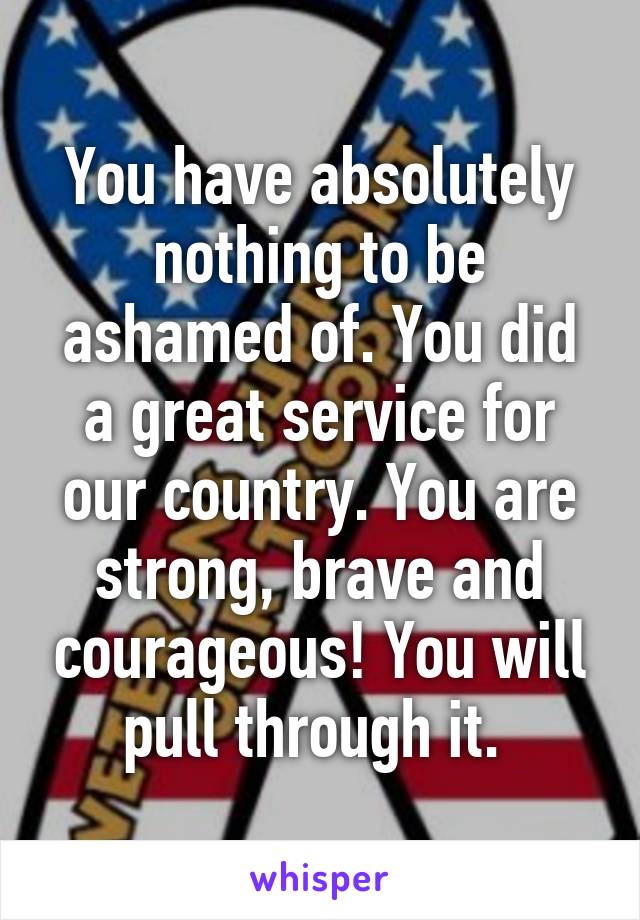 You have absolutely nothing to be ashamed of. You did a great service for our country. You are strong, brave and courageous! You will pull through it. 