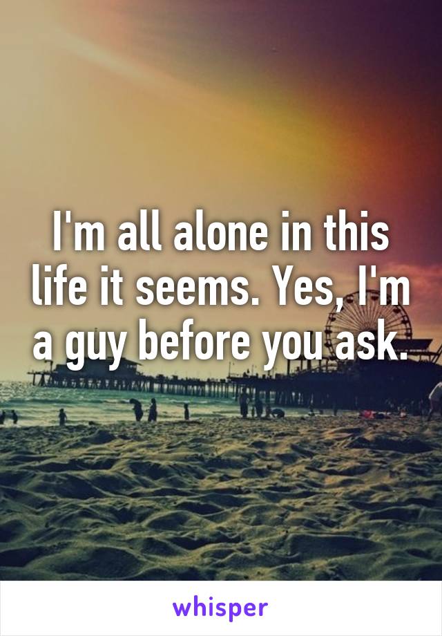 I'm all alone in this life it seems. Yes, I'm a guy before you ask. 