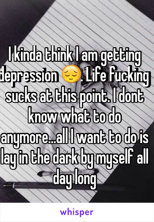 I kinda think I am getting depression 😔. Life fucking sucks at this point. I dont know what to do anymore...all I want to do is lay in the dark by myself all day long 

