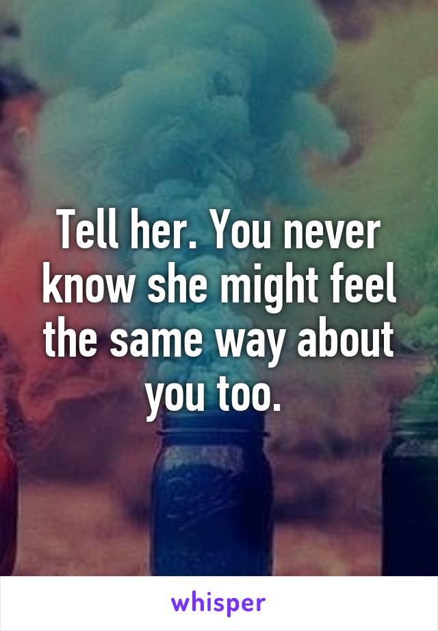 Tell her. You never know she might feel the same way about you too. 