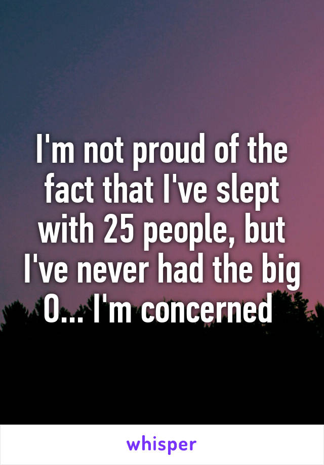 I'm not proud of the fact that I've slept with 25 people, but I've never had the big O... I'm concerned 