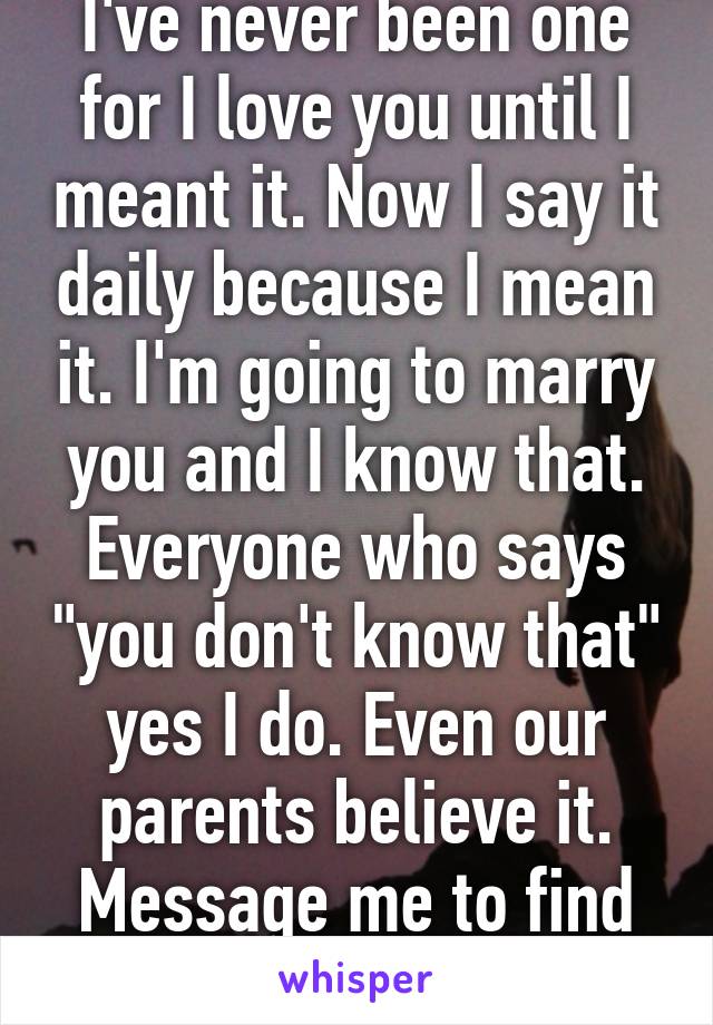 I've never been one for I love you until I meant it. Now I say it daily because I mean it. I'm going to marry you and I know that. Everyone who says "you don't know that" yes I do. Even our parents believe it. Message me to find out why. 