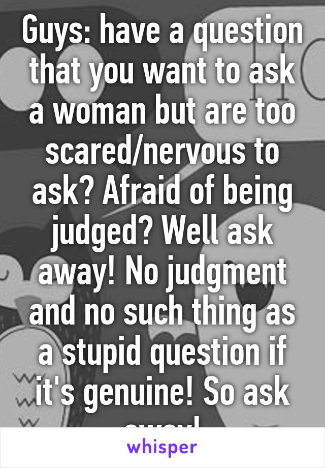 Guys: have a question that you want to ask a woman but are too scared/nervous to ask? Afraid of being judged? Well ask away! No judgment and no such thing as a stupid question if it's genuine! So ask away!