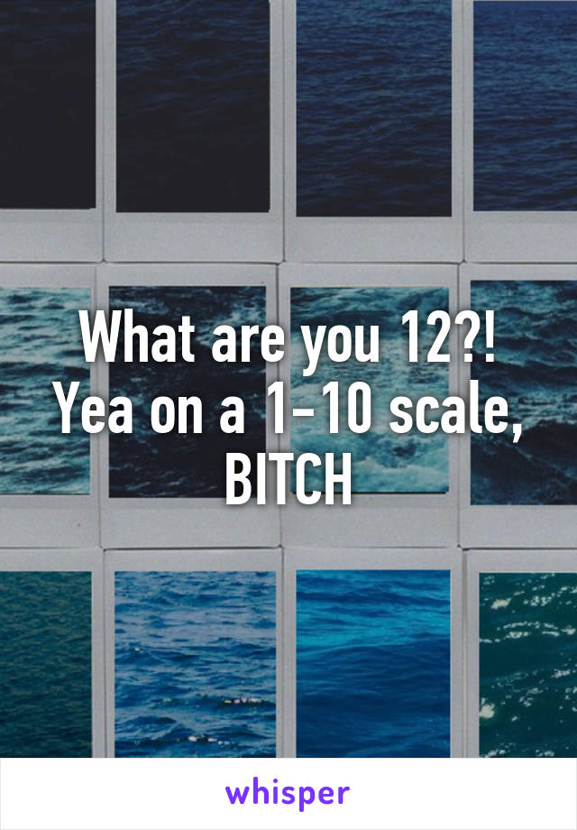 What are you 12?!
Yea on a 1-10 scale,
BITCH