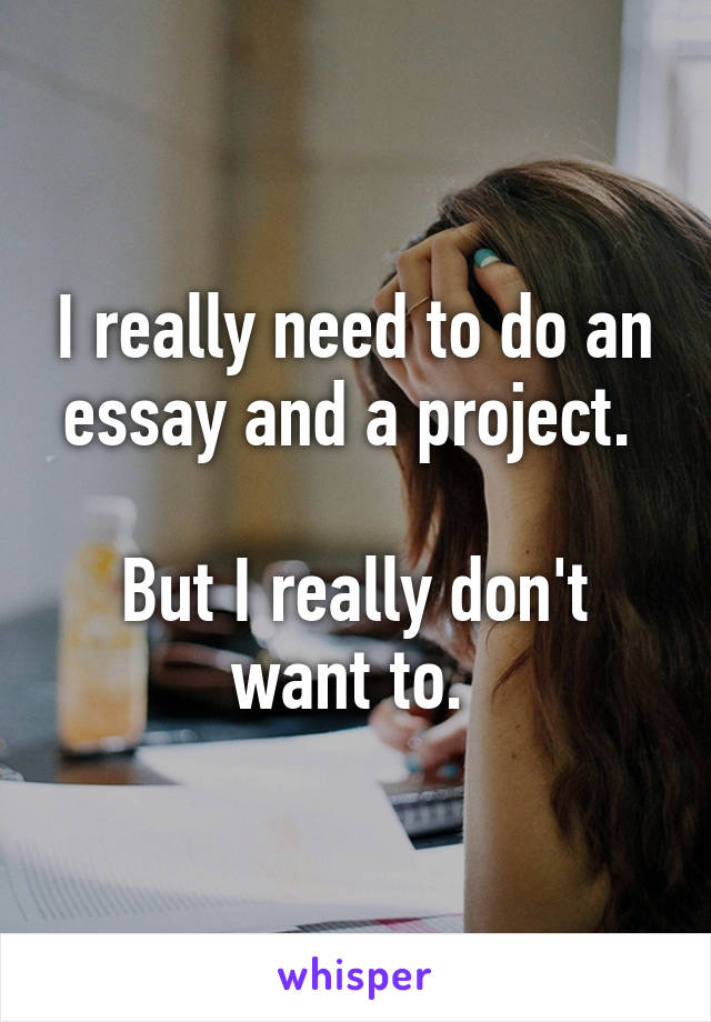 I really need to do an essay and a project. 

But I really don't want to. 