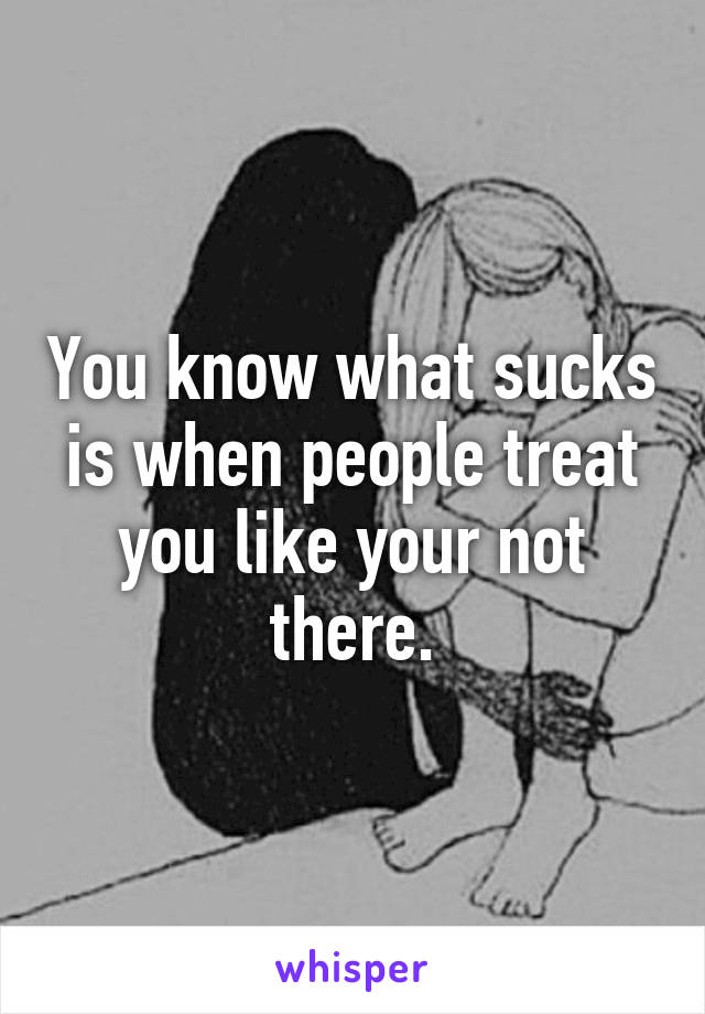 You know what sucks is when people treat you like your not there.