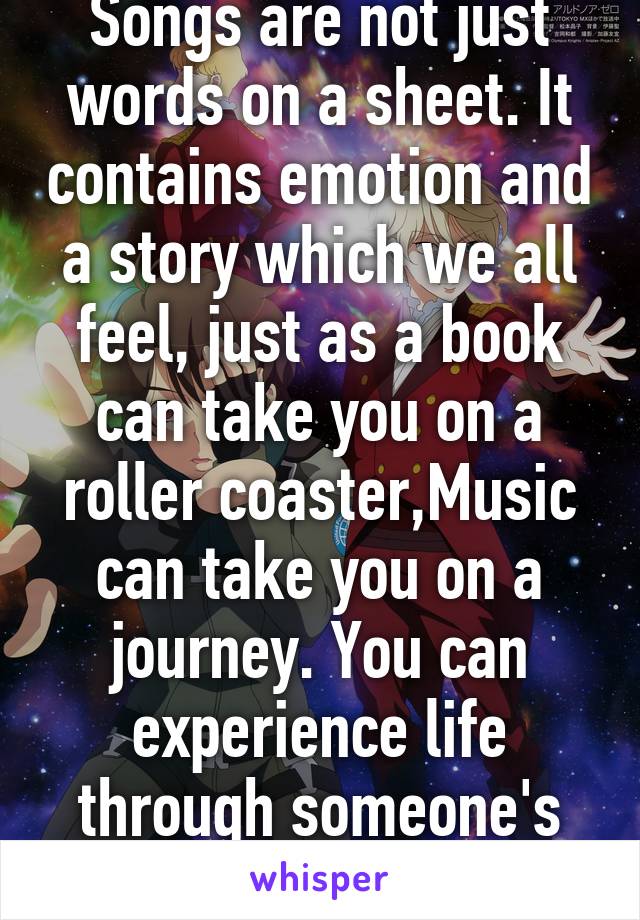 Songs are not just words on a sheet. It contains emotion and a story which we all feel, just as a book can take you on a roller coaster,Music can take you on a journey. You can experience life through someone's eyes and words.