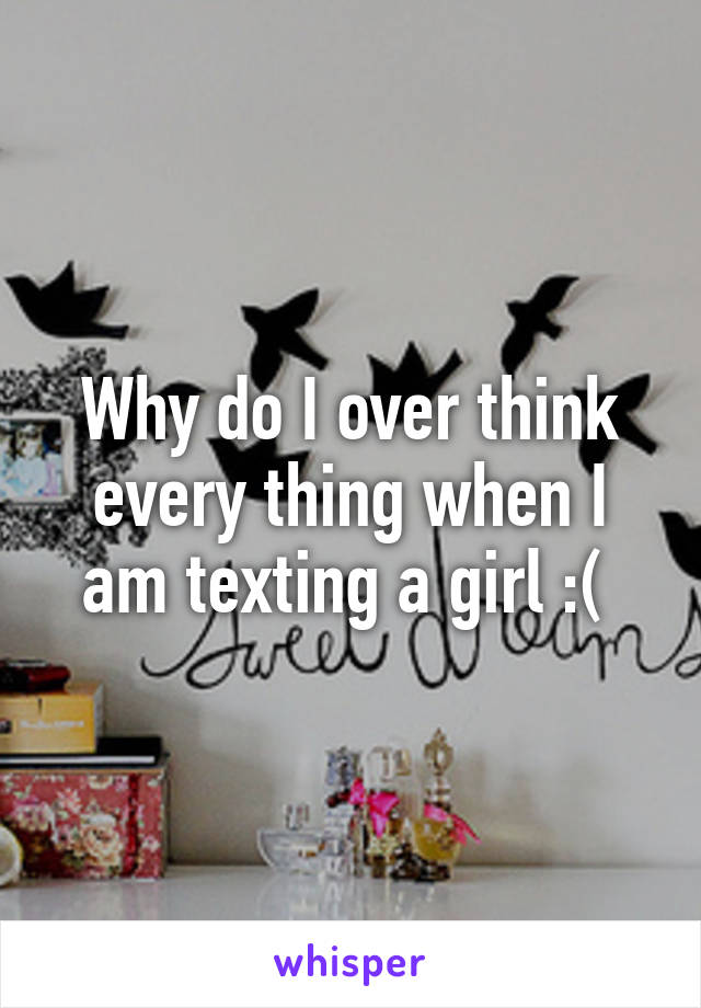 Why do I over think every thing when I am texting a girl :( 