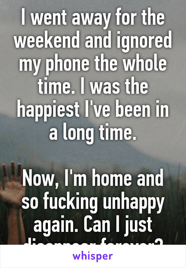 I went away for the weekend and ignored my phone the whole time. I was the happiest I've been in a long time.

Now, I'm home and so fucking unhappy again. Can I just disappear forever?