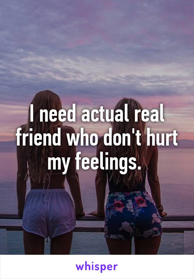 I need actual real friend who don't hurt my feelings. 