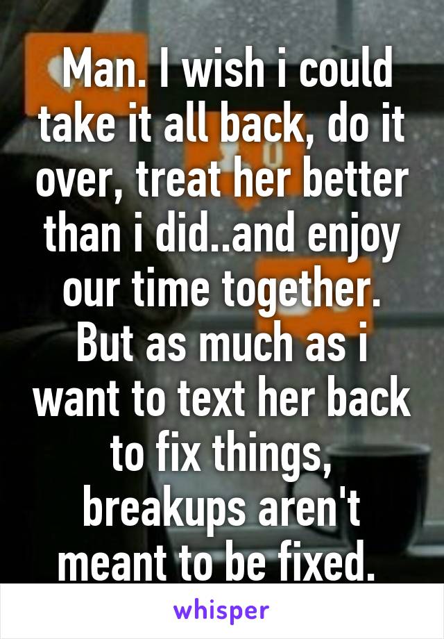  Man. I wish i could take it all back, do it over, treat her better than i did..and enjoy our time together. But as much as i want to text her back to fix things, breakups aren't meant to be fixed. 