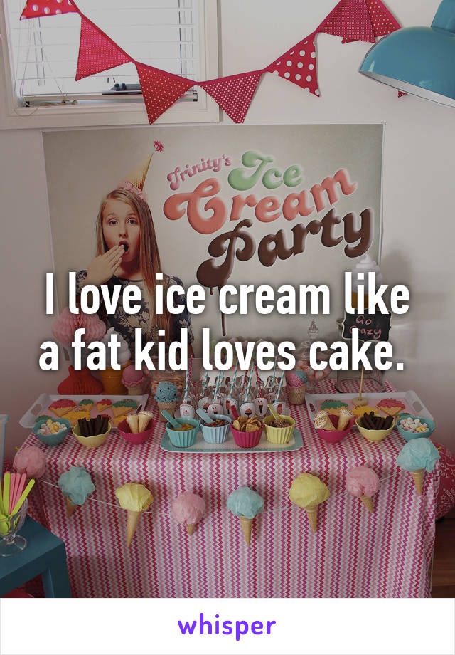 I love ice cream like a fat kid loves cake. 