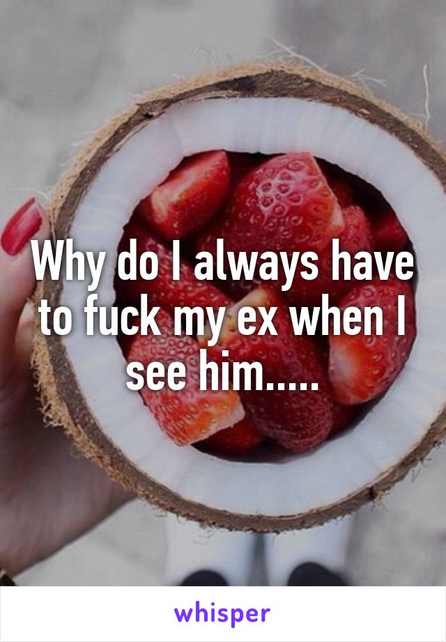 Why do I always have to fuck my ex when I see him.....