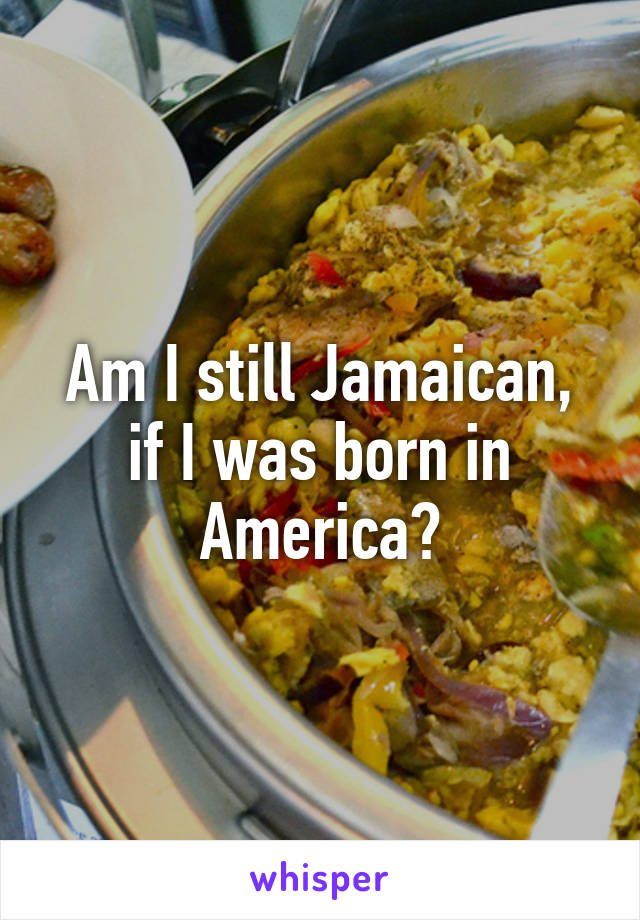 Am I still Jamaican, if I was born in America?