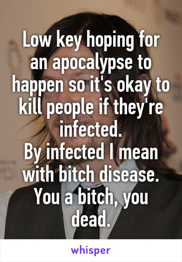 Low key hoping for an apocalypse to happen so it's okay to kill people if they're infected.
By infected I mean with bitch disease.
You a bitch, you dead.